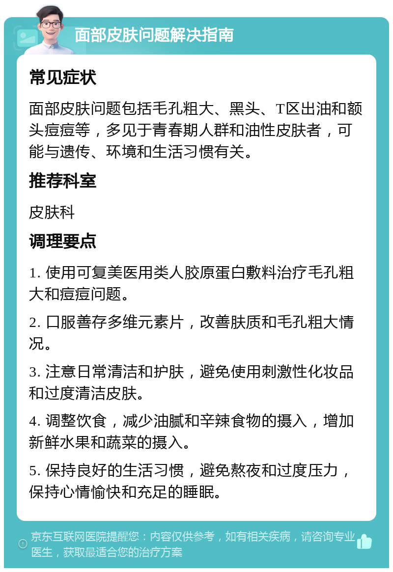 面部皮肤问题解决指南 常见症状 面部皮肤问题包括毛孔粗大、黑头、T区出油和额头痘痘等，多见于青春期人群和油性皮肤者，可能与遗传、环境和生活习惯有关。 推荐科室 皮肤科 调理要点 1. 使用可复美医用类人胶原蛋白敷料治疗毛孔粗大和痘痘问题。 2. 口服善存多维元素片，改善肤质和毛孔粗大情况。 3. 注意日常清洁和护肤，避免使用刺激性化妆品和过度清洁皮肤。 4. 调整饮食，减少油腻和辛辣食物的摄入，增加新鲜水果和蔬菜的摄入。 5. 保持良好的生活习惯，避免熬夜和过度压力，保持心情愉快和充足的睡眠。