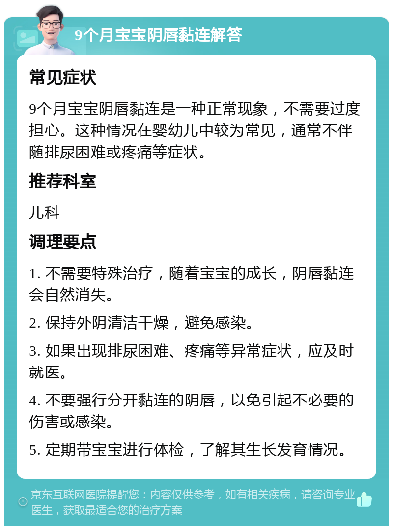 9个月宝宝阴唇黏连解答 常见症状 9个月宝宝阴唇黏连是一种正常现象，不需要过度担心。这种情况在婴幼儿中较为常见，通常不伴随排尿困难或疼痛等症状。 推荐科室 儿科 调理要点 1. 不需要特殊治疗，随着宝宝的成长，阴唇黏连会自然消失。 2. 保持外阴清洁干燥，避免感染。 3. 如果出现排尿困难、疼痛等异常症状，应及时就医。 4. 不要强行分开黏连的阴唇，以免引起不必要的伤害或感染。 5. 定期带宝宝进行体检，了解其生长发育情况。