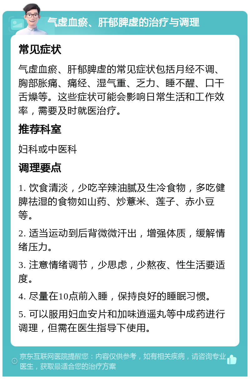 气虚血瘀、肝郁脾虚的治疗与调理 常见症状 气虚血瘀、肝郁脾虚的常见症状包括月经不调、胸部胀痛、痛经、湿气重、乏力、睡不醒、口干舌燥等。这些症状可能会影响日常生活和工作效率，需要及时就医治疗。 推荐科室 妇科或中医科 调理要点 1. 饮食清淡，少吃辛辣油腻及生冷食物，多吃健脾祛湿的食物如山药、炒薏米、莲子、赤小豆等。 2. 适当运动到后背微微汗出，增强体质，缓解情绪压力。 3. 注意情绪调节，少思虑，少熬夜、性生活要适度。 4. 尽量在10点前入睡，保持良好的睡眠习惯。 5. 可以服用妇血安片和加味逍遥丸等中成药进行调理，但需在医生指导下使用。