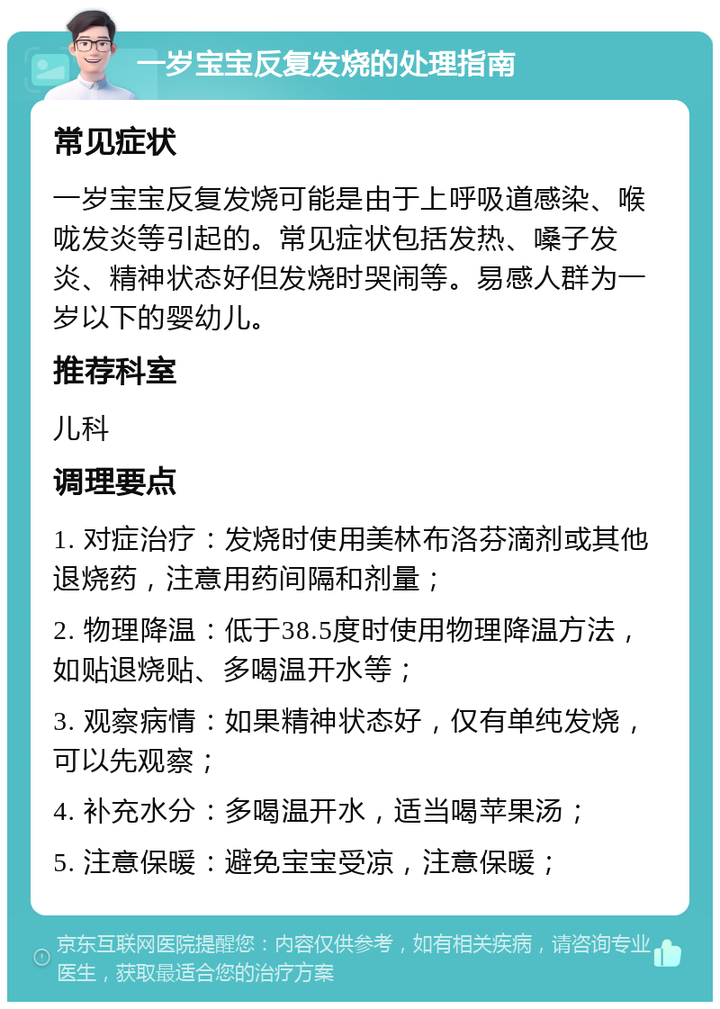 一岁宝宝反复发烧的处理指南 常见症状 一岁宝宝反复发烧可能是由于上呼吸道感染、喉咙发炎等引起的。常见症状包括发热、嗓子发炎、精神状态好但发烧时哭闹等。易感人群为一岁以下的婴幼儿。 推荐科室 儿科 调理要点 1. 对症治疗：发烧时使用美林布洛芬滴剂或其他退烧药，注意用药间隔和剂量； 2. 物理降温：低于38.5度时使用物理降温方法，如贴退烧贴、多喝温开水等； 3. 观察病情：如果精神状态好，仅有单纯发烧，可以先观察； 4. 补充水分：多喝温开水，适当喝苹果汤； 5. 注意保暖：避免宝宝受凉，注意保暖；