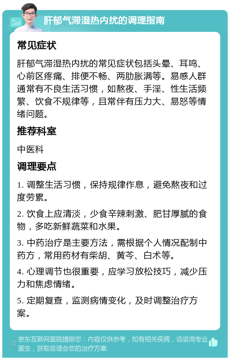 肝郁气滞湿热内扰的调理指南 常见症状 肝郁气滞湿热内扰的常见症状包括头晕、耳鸣、心前区疼痛、排便不畅、两肋胀满等。易感人群通常有不良生活习惯，如熬夜、手淫、性生活频繁、饮食不规律等，且常伴有压力大、易怒等情绪问题。 推荐科室 中医科 调理要点 1. 调整生活习惯，保持规律作息，避免熬夜和过度劳累。 2. 饮食上应清淡，少食辛辣刺激、肥甘厚腻的食物，多吃新鲜蔬菜和水果。 3. 中药治疗是主要方法，需根据个人情况配制中药方，常用药材有柴胡、黄芩、白术等。 4. 心理调节也很重要，应学习放松技巧，减少压力和焦虑情绪。 5. 定期复查，监测病情变化，及时调整治疗方案。