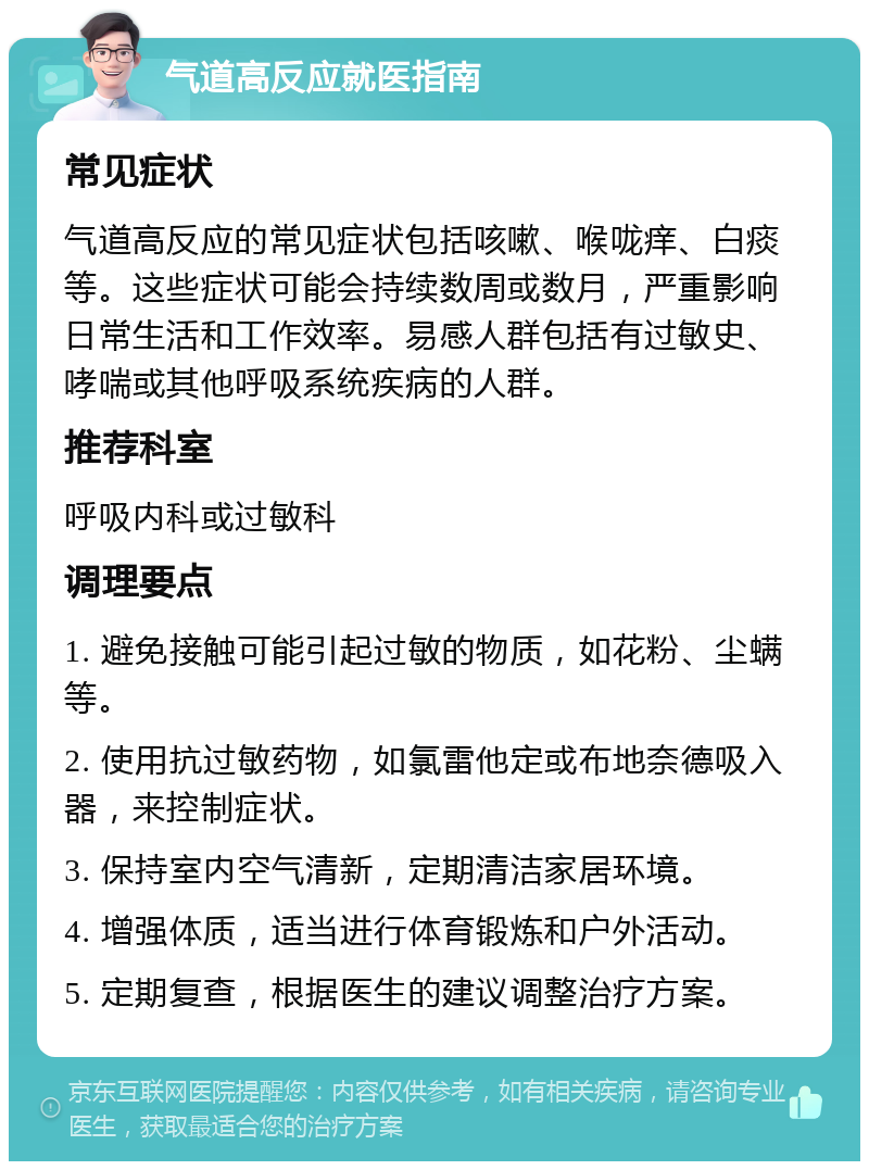 气道高反应就医指南 常见症状 气道高反应的常见症状包括咳嗽、喉咙痒、白痰等。这些症状可能会持续数周或数月，严重影响日常生活和工作效率。易感人群包括有过敏史、哮喘或其他呼吸系统疾病的人群。 推荐科室 呼吸内科或过敏科 调理要点 1. 避免接触可能引起过敏的物质，如花粉、尘螨等。 2. 使用抗过敏药物，如氯雷他定或布地奈德吸入器，来控制症状。 3. 保持室内空气清新，定期清洁家居环境。 4. 增强体质，适当进行体育锻炼和户外活动。 5. 定期复查，根据医生的建议调整治疗方案。