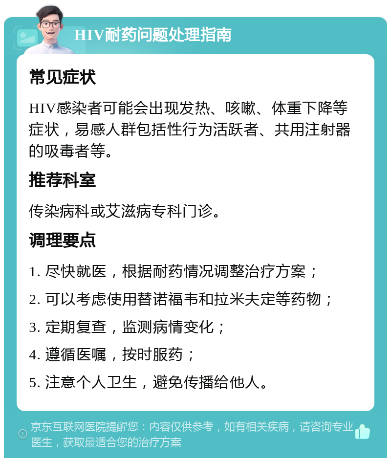 HIV耐药问题处理指南 常见症状 HIV感染者可能会出现发热、咳嗽、体重下降等症状，易感人群包括性行为活跃者、共用注射器的吸毒者等。 推荐科室 传染病科或艾滋病专科门诊。 调理要点 1. 尽快就医，根据耐药情况调整治疗方案； 2. 可以考虑使用替诺福韦和拉米夫定等药物； 3. 定期复查，监测病情变化； 4. 遵循医嘱，按时服药； 5. 注意个人卫生，避免传播给他人。