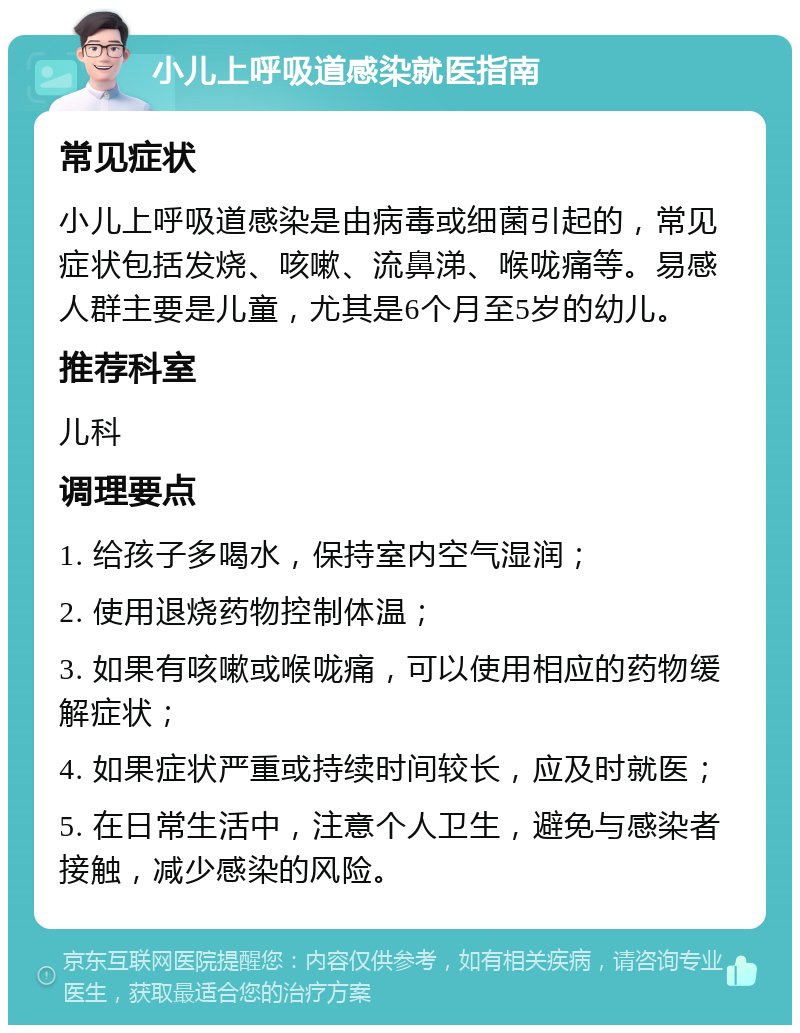 小儿上呼吸道感染就医指南 常见症状 小儿上呼吸道感染是由病毒或细菌引起的，常见症状包括发烧、咳嗽、流鼻涕、喉咙痛等。易感人群主要是儿童，尤其是6个月至5岁的幼儿。 推荐科室 儿科 调理要点 1. 给孩子多喝水，保持室内空气湿润； 2. 使用退烧药物控制体温； 3. 如果有咳嗽或喉咙痛，可以使用相应的药物缓解症状； 4. 如果症状严重或持续时间较长，应及时就医； 5. 在日常生活中，注意个人卫生，避免与感染者接触，减少感染的风险。