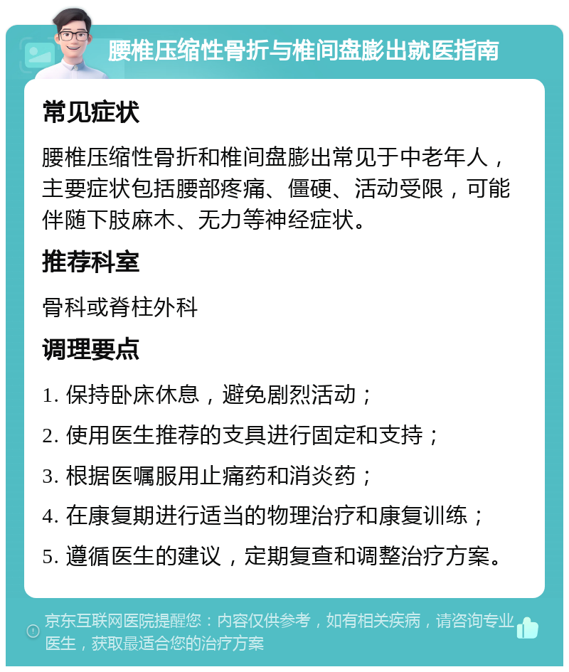 腰椎压缩性骨折与椎间盘膨出就医指南 常见症状 腰椎压缩性骨折和椎间盘膨出常见于中老年人，主要症状包括腰部疼痛、僵硬、活动受限，可能伴随下肢麻木、无力等神经症状。 推荐科室 骨科或脊柱外科 调理要点 1. 保持卧床休息，避免剧烈活动； 2. 使用医生推荐的支具进行固定和支持； 3. 根据医嘱服用止痛药和消炎药； 4. 在康复期进行适当的物理治疗和康复训练； 5. 遵循医生的建议，定期复查和调整治疗方案。