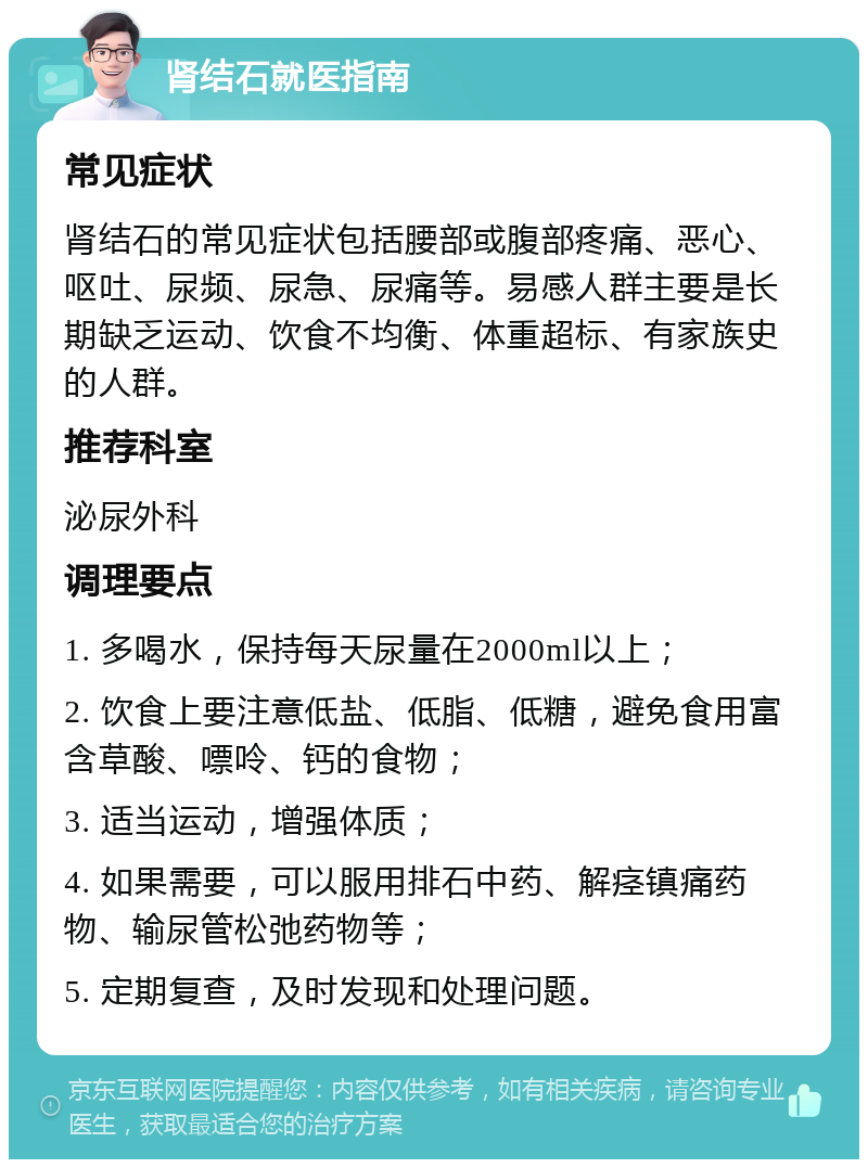 肾结石就医指南 常见症状 肾结石的常见症状包括腰部或腹部疼痛、恶心、呕吐、尿频、尿急、尿痛等。易感人群主要是长期缺乏运动、饮食不均衡、体重超标、有家族史的人群。 推荐科室 泌尿外科 调理要点 1. 多喝水，保持每天尿量在2000ml以上； 2. 饮食上要注意低盐、低脂、低糖，避免食用富含草酸、嘌呤、钙的食物； 3. 适当运动，增强体质； 4. 如果需要，可以服用排石中药、解痉镇痛药物、输尿管松弛药物等； 5. 定期复查，及时发现和处理问题。