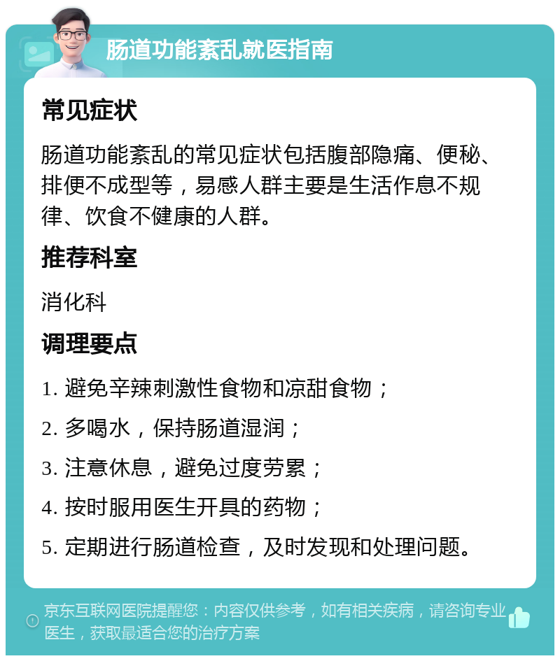 肠道功能紊乱就医指南 常见症状 肠道功能紊乱的常见症状包括腹部隐痛、便秘、排便不成型等，易感人群主要是生活作息不规律、饮食不健康的人群。 推荐科室 消化科 调理要点 1. 避免辛辣刺激性食物和凉甜食物； 2. 多喝水，保持肠道湿润； 3. 注意休息，避免过度劳累； 4. 按时服用医生开具的药物； 5. 定期进行肠道检查，及时发现和处理问题。