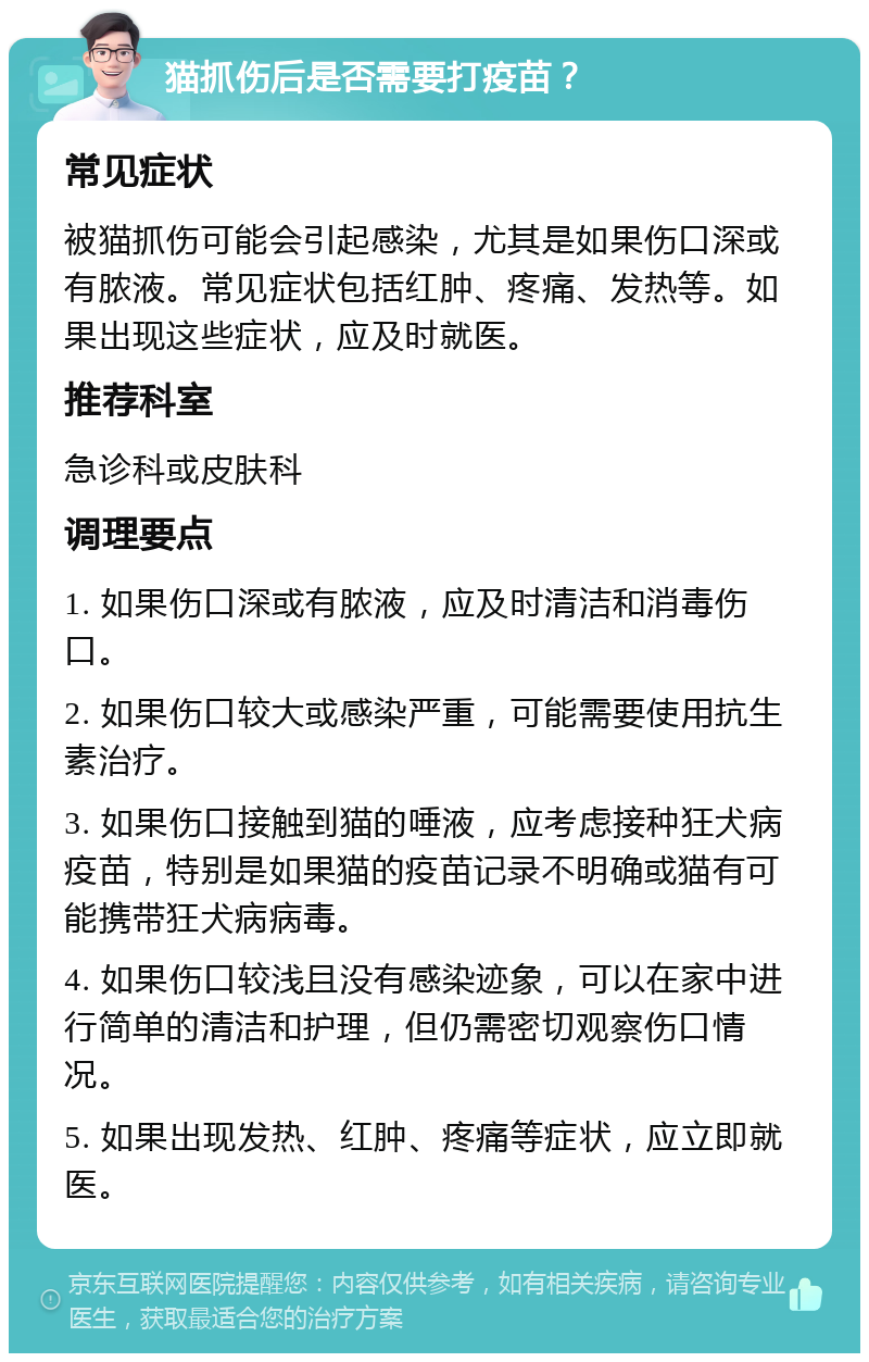 猫抓伤后是否需要打疫苗？ 常见症状 被猫抓伤可能会引起感染，尤其是如果伤口深或有脓液。常见症状包括红肿、疼痛、发热等。如果出现这些症状，应及时就医。 推荐科室 急诊科或皮肤科 调理要点 1. 如果伤口深或有脓液，应及时清洁和消毒伤口。 2. 如果伤口较大或感染严重，可能需要使用抗生素治疗。 3. 如果伤口接触到猫的唾液，应考虑接种狂犬病疫苗，特别是如果猫的疫苗记录不明确或猫有可能携带狂犬病病毒。 4. 如果伤口较浅且没有感染迹象，可以在家中进行简单的清洁和护理，但仍需密切观察伤口情况。 5. 如果出现发热、红肿、疼痛等症状，应立即就医。