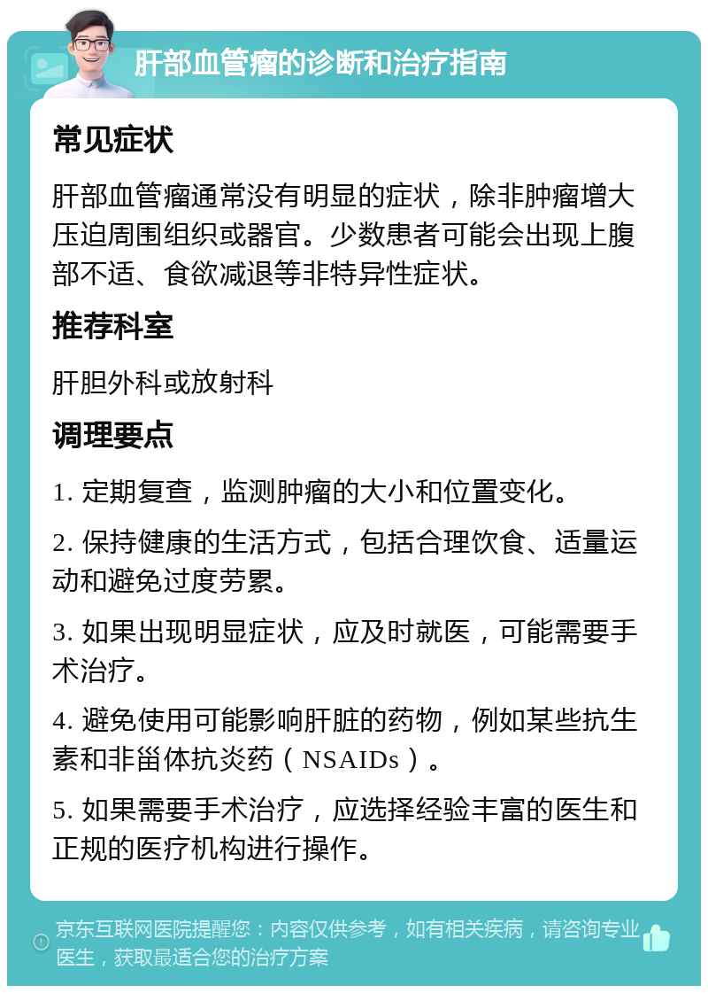 肝部血管瘤的诊断和治疗指南 常见症状 肝部血管瘤通常没有明显的症状，除非肿瘤增大压迫周围组织或器官。少数患者可能会出现上腹部不适、食欲减退等非特异性症状。 推荐科室 肝胆外科或放射科 调理要点 1. 定期复查，监测肿瘤的大小和位置变化。 2. 保持健康的生活方式，包括合理饮食、适量运动和避免过度劳累。 3. 如果出现明显症状，应及时就医，可能需要手术治疗。 4. 避免使用可能影响肝脏的药物，例如某些抗生素和非甾体抗炎药（NSAIDs）。 5. 如果需要手术治疗，应选择经验丰富的医生和正规的医疗机构进行操作。