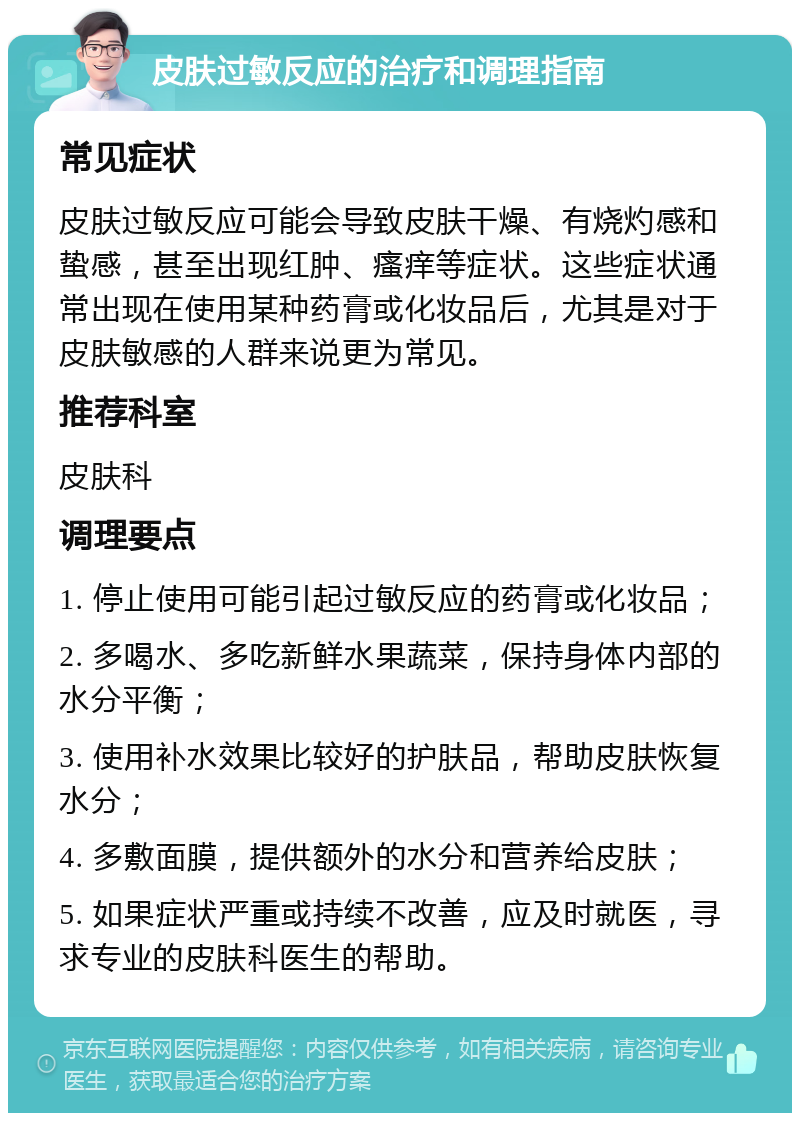 皮肤过敏反应的治疗和调理指南 常见症状 皮肤过敏反应可能会导致皮肤干燥、有烧灼感和蛰感，甚至出现红肿、瘙痒等症状。这些症状通常出现在使用某种药膏或化妆品后，尤其是对于皮肤敏感的人群来说更为常见。 推荐科室 皮肤科 调理要点 1. 停止使用可能引起过敏反应的药膏或化妆品； 2. 多喝水、多吃新鲜水果蔬菜，保持身体内部的水分平衡； 3. 使用补水效果比较好的护肤品，帮助皮肤恢复水分； 4. 多敷面膜，提供额外的水分和营养给皮肤； 5. 如果症状严重或持续不改善，应及时就医，寻求专业的皮肤科医生的帮助。