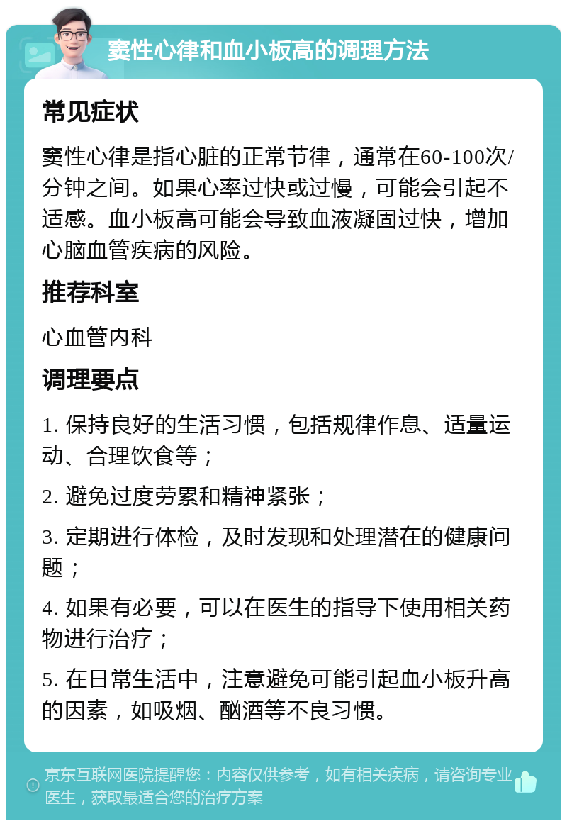 窦性心律和血小板高的调理方法 常见症状 窦性心律是指心脏的正常节律，通常在60-100次/分钟之间。如果心率过快或过慢，可能会引起不适感。血小板高可能会导致血液凝固过快，增加心脑血管疾病的风险。 推荐科室 心血管内科 调理要点 1. 保持良好的生活习惯，包括规律作息、适量运动、合理饮食等； 2. 避免过度劳累和精神紧张； 3. 定期进行体检，及时发现和处理潜在的健康问题； 4. 如果有必要，可以在医生的指导下使用相关药物进行治疗； 5. 在日常生活中，注意避免可能引起血小板升高的因素，如吸烟、酗酒等不良习惯。