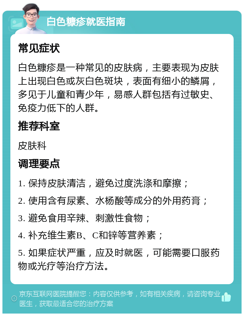 白色糠疹就医指南 常见症状 白色糠疹是一种常见的皮肤病，主要表现为皮肤上出现白色或灰白色斑块，表面有细小的鳞屑，多见于儿童和青少年，易感人群包括有过敏史、免疫力低下的人群。 推荐科室 皮肤科 调理要点 1. 保持皮肤清洁，避免过度洗涤和摩擦； 2. 使用含有尿素、水杨酸等成分的外用药膏； 3. 避免食用辛辣、刺激性食物； 4. 补充维生素B、C和锌等营养素； 5. 如果症状严重，应及时就医，可能需要口服药物或光疗等治疗方法。