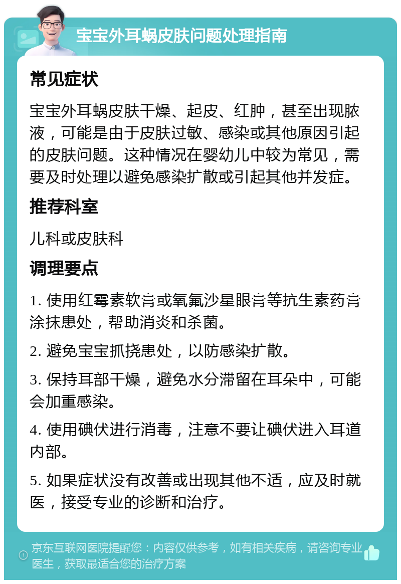 宝宝外耳蜗皮肤问题处理指南 常见症状 宝宝外耳蜗皮肤干燥、起皮、红肿，甚至出现脓液，可能是由于皮肤过敏、感染或其他原因引起的皮肤问题。这种情况在婴幼儿中较为常见，需要及时处理以避免感染扩散或引起其他并发症。 推荐科室 儿科或皮肤科 调理要点 1. 使用红霉素软膏或氧氟沙星眼膏等抗生素药膏涂抹患处，帮助消炎和杀菌。 2. 避免宝宝抓挠患处，以防感染扩散。 3. 保持耳部干燥，避免水分滞留在耳朵中，可能会加重感染。 4. 使用碘伏进行消毒，注意不要让碘伏进入耳道内部。 5. 如果症状没有改善或出现其他不适，应及时就医，接受专业的诊断和治疗。