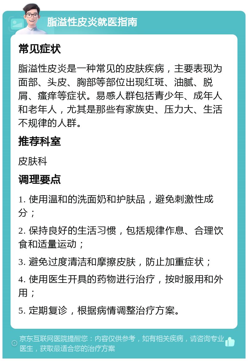 脂溢性皮炎就医指南 常见症状 脂溢性皮炎是一种常见的皮肤疾病，主要表现为面部、头皮、胸部等部位出现红斑、油腻、脱屑、瘙痒等症状。易感人群包括青少年、成年人和老年人，尤其是那些有家族史、压力大、生活不规律的人群。 推荐科室 皮肤科 调理要点 1. 使用温和的洗面奶和护肤品，避免刺激性成分； 2. 保持良好的生活习惯，包括规律作息、合理饮食和适量运动； 3. 避免过度清洁和摩擦皮肤，防止加重症状； 4. 使用医生开具的药物进行治疗，按时服用和外用； 5. 定期复诊，根据病情调整治疗方案。