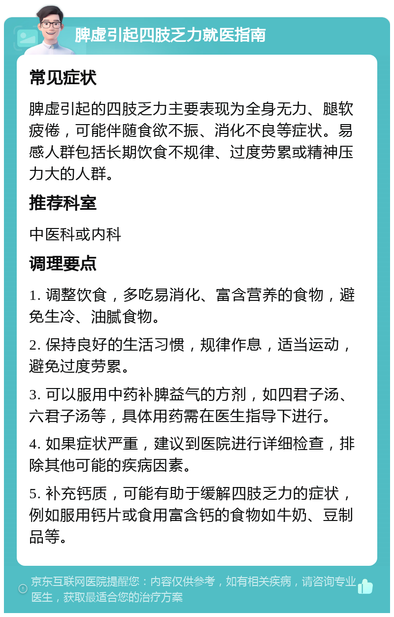 脾虚引起四肢乏力就医指南 常见症状 脾虚引起的四肢乏力主要表现为全身无力、腿软疲倦，可能伴随食欲不振、消化不良等症状。易感人群包括长期饮食不规律、过度劳累或精神压力大的人群。 推荐科室 中医科或内科 调理要点 1. 调整饮食，多吃易消化、富含营养的食物，避免生冷、油腻食物。 2. 保持良好的生活习惯，规律作息，适当运动，避免过度劳累。 3. 可以服用中药补脾益气的方剂，如四君子汤、六君子汤等，具体用药需在医生指导下进行。 4. 如果症状严重，建议到医院进行详细检查，排除其他可能的疾病因素。 5. 补充钙质，可能有助于缓解四肢乏力的症状，例如服用钙片或食用富含钙的食物如牛奶、豆制品等。