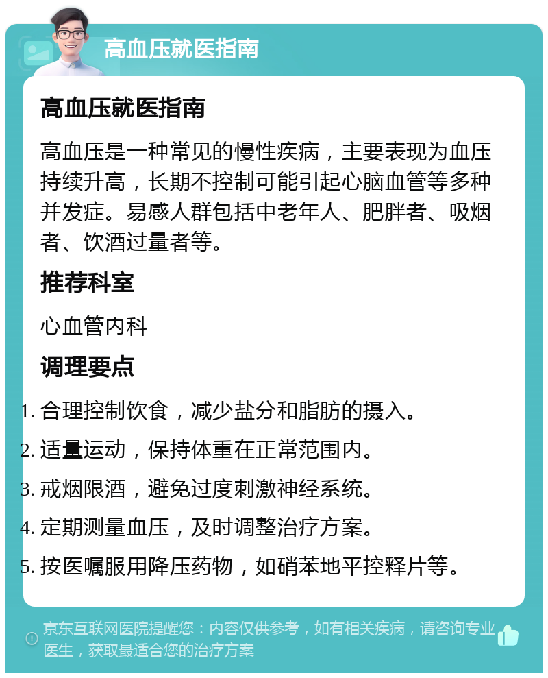 高血压就医指南 高血压就医指南 高血压是一种常见的慢性疾病，主要表现为血压持续升高，长期不控制可能引起心脑血管等多种并发症。易感人群包括中老年人、肥胖者、吸烟者、饮酒过量者等。 推荐科室 心血管内科 调理要点 合理控制饮食，减少盐分和脂肪的摄入。 适量运动，保持体重在正常范围内。 戒烟限酒，避免过度刺激神经系统。 定期测量血压，及时调整治疗方案。 按医嘱服用降压药物，如硝苯地平控释片等。