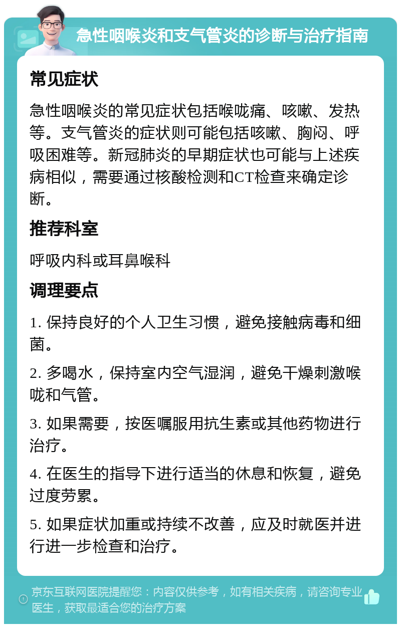 急性咽喉炎和支气管炎的诊断与治疗指南 常见症状 急性咽喉炎的常见症状包括喉咙痛、咳嗽、发热等。支气管炎的症状则可能包括咳嗽、胸闷、呼吸困难等。新冠肺炎的早期症状也可能与上述疾病相似，需要通过核酸检测和CT检查来确定诊断。 推荐科室 呼吸内科或耳鼻喉科 调理要点 1. 保持良好的个人卫生习惯，避免接触病毒和细菌。 2. 多喝水，保持室内空气湿润，避免干燥刺激喉咙和气管。 3. 如果需要，按医嘱服用抗生素或其他药物进行治疗。 4. 在医生的指导下进行适当的休息和恢复，避免过度劳累。 5. 如果症状加重或持续不改善，应及时就医并进行进一步检查和治疗。