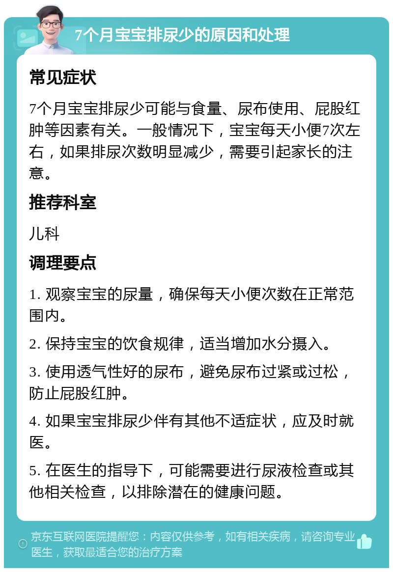 7个月宝宝排尿少的原因和处理 常见症状 7个月宝宝排尿少可能与食量、尿布使用、屁股红肿等因素有关。一般情况下，宝宝每天小便7次左右，如果排尿次数明显减少，需要引起家长的注意。 推荐科室 儿科 调理要点 1. 观察宝宝的尿量，确保每天小便次数在正常范围内。 2. 保持宝宝的饮食规律，适当增加水分摄入。 3. 使用透气性好的尿布，避免尿布过紧或过松，防止屁股红肿。 4. 如果宝宝排尿少伴有其他不适症状，应及时就医。 5. 在医生的指导下，可能需要进行尿液检查或其他相关检查，以排除潜在的健康问题。