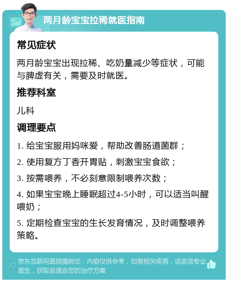 两月龄宝宝拉稀就医指南 常见症状 两月龄宝宝出现拉稀、吃奶量减少等症状，可能与脾虚有关，需要及时就医。 推荐科室 儿科 调理要点 1. 给宝宝服用妈咪爱，帮助改善肠道菌群； 2. 使用复方丁香开胃贴，刺激宝宝食欲； 3. 按需喂养，不必刻意限制喂养次数； 4. 如果宝宝晚上睡眠超过4-5小时，可以适当叫醒喂奶； 5. 定期检查宝宝的生长发育情况，及时调整喂养策略。