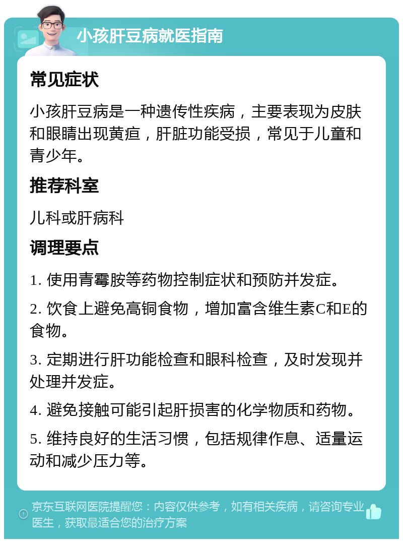 小孩肝豆病就医指南 常见症状 小孩肝豆病是一种遗传性疾病，主要表现为皮肤和眼睛出现黄疸，肝脏功能受损，常见于儿童和青少年。 推荐科室 儿科或肝病科 调理要点 1. 使用青霉胺等药物控制症状和预防并发症。 2. 饮食上避免高铜食物，增加富含维生素C和E的食物。 3. 定期进行肝功能检查和眼科检查，及时发现并处理并发症。 4. 避免接触可能引起肝损害的化学物质和药物。 5. 维持良好的生活习惯，包括规律作息、适量运动和减少压力等。