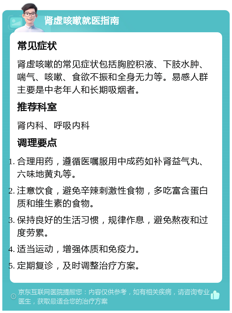 肾虚咳嗽就医指南 常见症状 肾虚咳嗽的常见症状包括胸腔积液、下肢水肿、喘气、咳嗽、食欲不振和全身无力等。易感人群主要是中老年人和长期吸烟者。 推荐科室 肾内科、呼吸内科 调理要点 合理用药，遵循医嘱服用中成药如补肾益气丸、六味地黄丸等。 注意饮食，避免辛辣刺激性食物，多吃富含蛋白质和维生素的食物。 保持良好的生活习惯，规律作息，避免熬夜和过度劳累。 适当运动，增强体质和免疫力。 定期复诊，及时调整治疗方案。