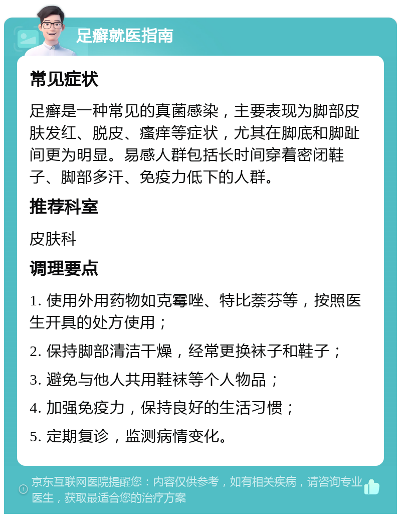 足癣就医指南 常见症状 足癣是一种常见的真菌感染，主要表现为脚部皮肤发红、脱皮、瘙痒等症状，尤其在脚底和脚趾间更为明显。易感人群包括长时间穿着密闭鞋子、脚部多汗、免疫力低下的人群。 推荐科室 皮肤科 调理要点 1. 使用外用药物如克霉唑、特比萘芬等，按照医生开具的处方使用； 2. 保持脚部清洁干燥，经常更换袜子和鞋子； 3. 避免与他人共用鞋袜等个人物品； 4. 加强免疫力，保持良好的生活习惯； 5. 定期复诊，监测病情变化。