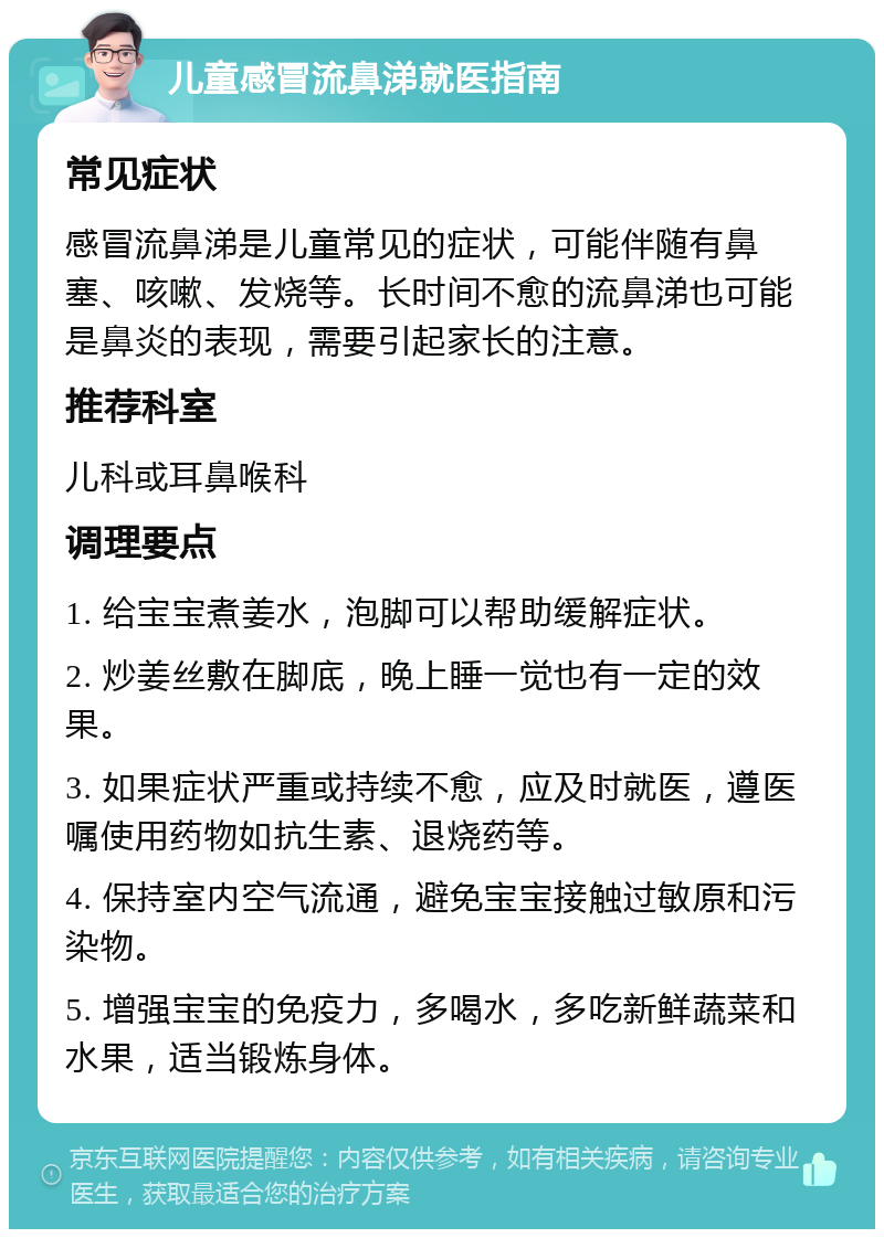 儿童感冒流鼻涕就医指南 常见症状 感冒流鼻涕是儿童常见的症状，可能伴随有鼻塞、咳嗽、发烧等。长时间不愈的流鼻涕也可能是鼻炎的表现，需要引起家长的注意。 推荐科室 儿科或耳鼻喉科 调理要点 1. 给宝宝煮姜水，泡脚可以帮助缓解症状。 2. 炒姜丝敷在脚底，晚上睡一觉也有一定的效果。 3. 如果症状严重或持续不愈，应及时就医，遵医嘱使用药物如抗生素、退烧药等。 4. 保持室内空气流通，避免宝宝接触过敏原和污染物。 5. 增强宝宝的免疫力，多喝水，多吃新鲜蔬菜和水果，适当锻炼身体。