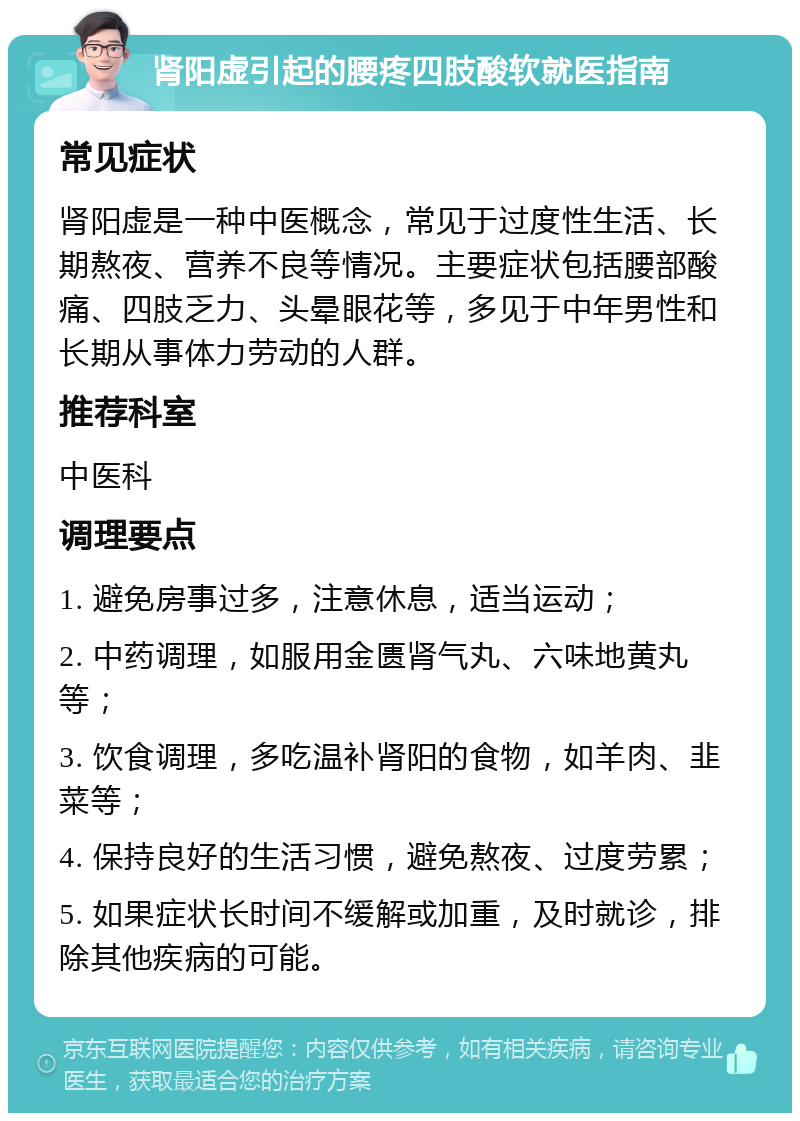 肾阳虚引起的腰疼四肢酸软就医指南 常见症状 肾阳虚是一种中医概念，常见于过度性生活、长期熬夜、营养不良等情况。主要症状包括腰部酸痛、四肢乏力、头晕眼花等，多见于中年男性和长期从事体力劳动的人群。 推荐科室 中医科 调理要点 1. 避免房事过多，注意休息，适当运动； 2. 中药调理，如服用金匮肾气丸、六味地黄丸等； 3. 饮食调理，多吃温补肾阳的食物，如羊肉、韭菜等； 4. 保持良好的生活习惯，避免熬夜、过度劳累； 5. 如果症状长时间不缓解或加重，及时就诊，排除其他疾病的可能。