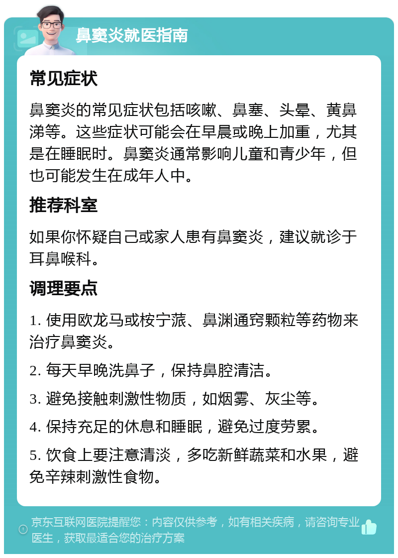 鼻窦炎就医指南 常见症状 鼻窦炎的常见症状包括咳嗽、鼻塞、头晕、黄鼻涕等。这些症状可能会在早晨或晚上加重，尤其是在睡眠时。鼻窦炎通常影响儿童和青少年，但也可能发生在成年人中。 推荐科室 如果你怀疑自己或家人患有鼻窦炎，建议就诊于耳鼻喉科。 调理要点 1. 使用欧龙马或桉宁蒎、鼻渊通窍颗粒等药物来治疗鼻窦炎。 2. 每天早晚洗鼻子，保持鼻腔清洁。 3. 避免接触刺激性物质，如烟雾、灰尘等。 4. 保持充足的休息和睡眠，避免过度劳累。 5. 饮食上要注意清淡，多吃新鲜蔬菜和水果，避免辛辣刺激性食物。