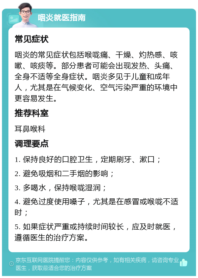 咽炎就医指南 常见症状 咽炎的常见症状包括喉咙痛、干燥、灼热感、咳嗽、咳痰等。部分患者可能会出现发热、头痛、全身不适等全身症状。咽炎多见于儿童和成年人，尤其是在气候变化、空气污染严重的环境中更容易发生。 推荐科室 耳鼻喉科 调理要点 1. 保持良好的口腔卫生，定期刷牙、漱口； 2. 避免吸烟和二手烟的影响； 3. 多喝水，保持喉咙湿润； 4. 避免过度使用嗓子，尤其是在感冒或喉咙不适时； 5. 如果症状严重或持续时间较长，应及时就医，遵循医生的治疗方案。