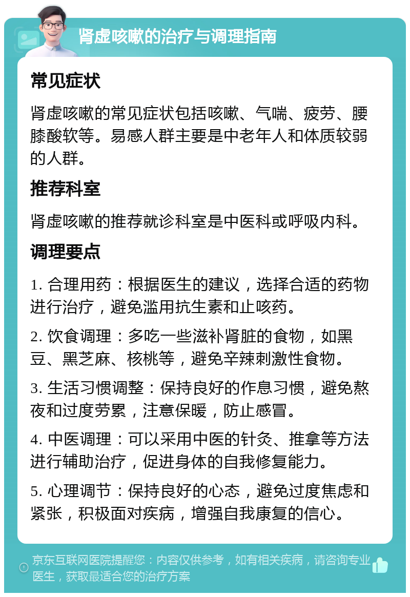 肾虚咳嗽的治疗与调理指南 常见症状 肾虚咳嗽的常见症状包括咳嗽、气喘、疲劳、腰膝酸软等。易感人群主要是中老年人和体质较弱的人群。 推荐科室 肾虚咳嗽的推荐就诊科室是中医科或呼吸内科。 调理要点 1. 合理用药：根据医生的建议，选择合适的药物进行治疗，避免滥用抗生素和止咳药。 2. 饮食调理：多吃一些滋补肾脏的食物，如黑豆、黑芝麻、核桃等，避免辛辣刺激性食物。 3. 生活习惯调整：保持良好的作息习惯，避免熬夜和过度劳累，注意保暖，防止感冒。 4. 中医调理：可以采用中医的针灸、推拿等方法进行辅助治疗，促进身体的自我修复能力。 5. 心理调节：保持良好的心态，避免过度焦虑和紧张，积极面对疾病，增强自我康复的信心。