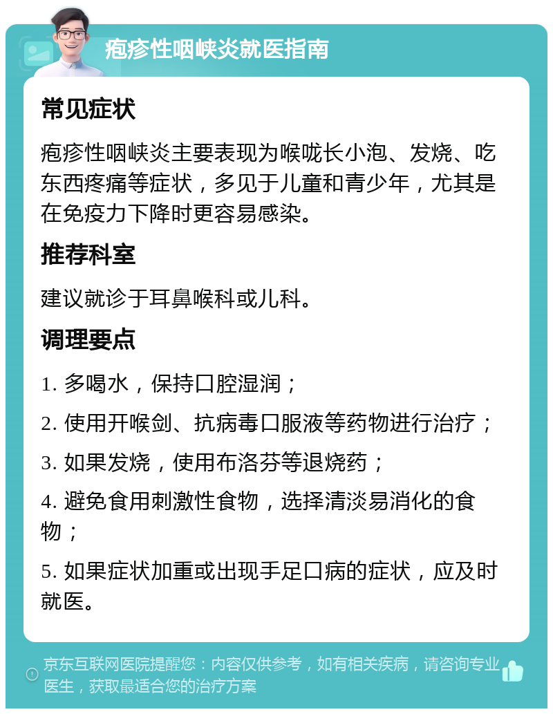 疱疹性咽峡炎就医指南 常见症状 疱疹性咽峡炎主要表现为喉咙长小泡、发烧、吃东西疼痛等症状，多见于儿童和青少年，尤其是在免疫力下降时更容易感染。 推荐科室 建议就诊于耳鼻喉科或儿科。 调理要点 1. 多喝水，保持口腔湿润； 2. 使用开喉剑、抗病毒口服液等药物进行治疗； 3. 如果发烧，使用布洛芬等退烧药； 4. 避免食用刺激性食物，选择清淡易消化的食物； 5. 如果症状加重或出现手足口病的症状，应及时就医。