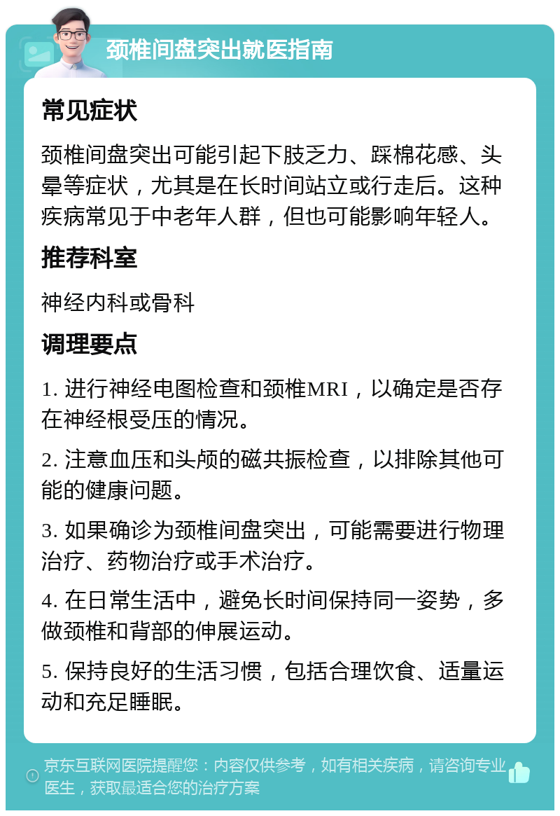 颈椎间盘突出就医指南 常见症状 颈椎间盘突出可能引起下肢乏力、踩棉花感、头晕等症状，尤其是在长时间站立或行走后。这种疾病常见于中老年人群，但也可能影响年轻人。 推荐科室 神经内科或骨科 调理要点 1. 进行神经电图检查和颈椎MRI，以确定是否存在神经根受压的情况。 2. 注意血压和头颅的磁共振检查，以排除其他可能的健康问题。 3. 如果确诊为颈椎间盘突出，可能需要进行物理治疗、药物治疗或手术治疗。 4. 在日常生活中，避免长时间保持同一姿势，多做颈椎和背部的伸展运动。 5. 保持良好的生活习惯，包括合理饮食、适量运动和充足睡眠。