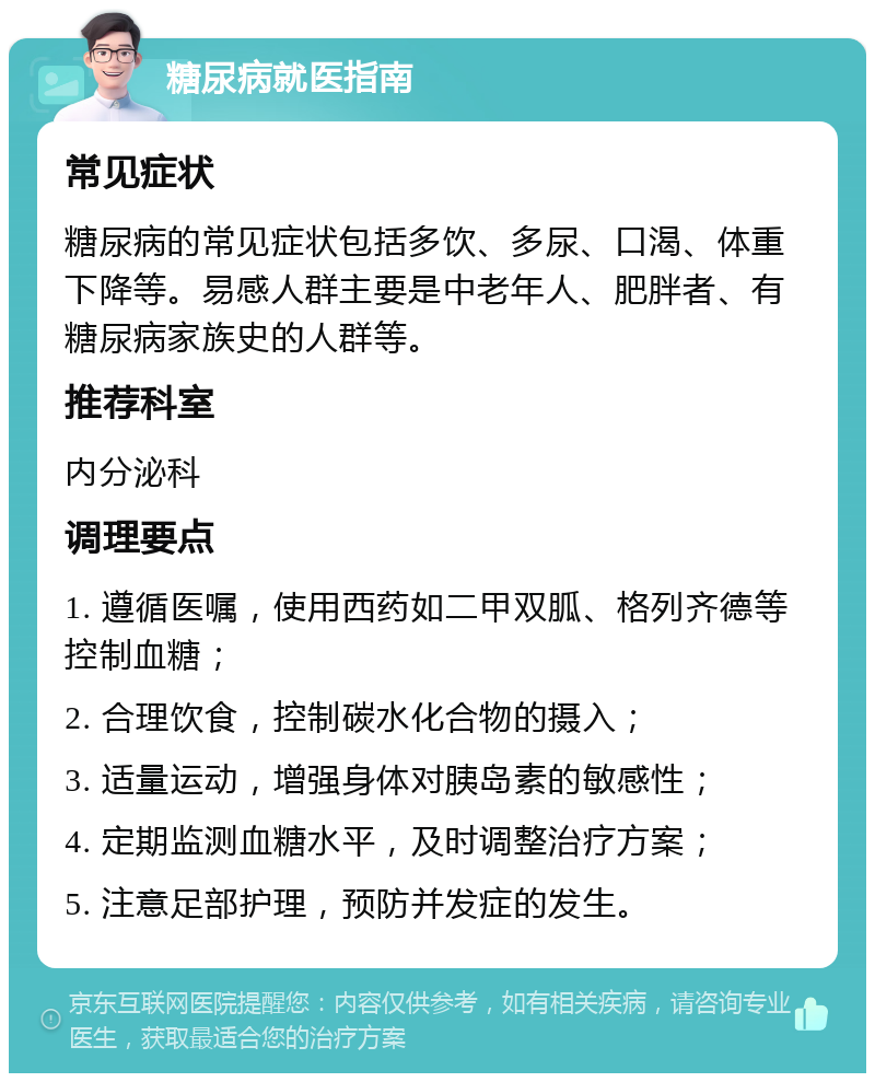 糖尿病就医指南 常见症状 糖尿病的常见症状包括多饮、多尿、口渴、体重下降等。易感人群主要是中老年人、肥胖者、有糖尿病家族史的人群等。 推荐科室 内分泌科 调理要点 1. 遵循医嘱，使用西药如二甲双胍、格列齐德等控制血糖； 2. 合理饮食，控制碳水化合物的摄入； 3. 适量运动，增强身体对胰岛素的敏感性； 4. 定期监测血糖水平，及时调整治疗方案； 5. 注意足部护理，预防并发症的发生。