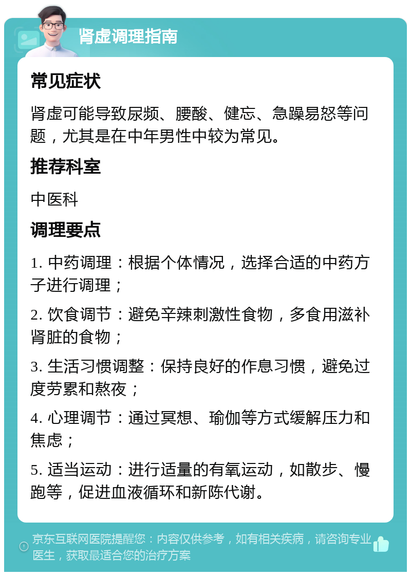 肾虚调理指南 常见症状 肾虚可能导致尿频、腰酸、健忘、急躁易怒等问题，尤其是在中年男性中较为常见。 推荐科室 中医科 调理要点 1. 中药调理：根据个体情况，选择合适的中药方子进行调理； 2. 饮食调节：避免辛辣刺激性食物，多食用滋补肾脏的食物； 3. 生活习惯调整：保持良好的作息习惯，避免过度劳累和熬夜； 4. 心理调节：通过冥想、瑜伽等方式缓解压力和焦虑； 5. 适当运动：进行适量的有氧运动，如散步、慢跑等，促进血液循环和新陈代谢。