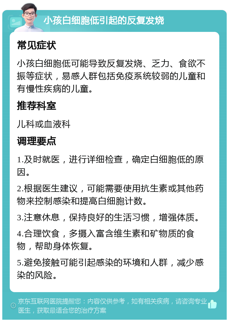 小孩白细胞低引起的反复发烧 常见症状 小孩白细胞低可能导致反复发烧、乏力、食欲不振等症状，易感人群包括免疫系统较弱的儿童和有慢性疾病的儿童。 推荐科室 儿科或血液科 调理要点 1.及时就医，进行详细检查，确定白细胞低的原因。 2.根据医生建议，可能需要使用抗生素或其他药物来控制感染和提高白细胞计数。 3.注意休息，保持良好的生活习惯，增强体质。 4.合理饮食，多摄入富含维生素和矿物质的食物，帮助身体恢复。 5.避免接触可能引起感染的环境和人群，减少感染的风险。