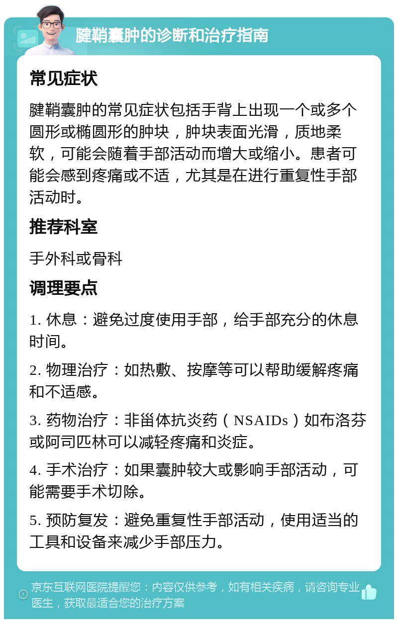 腱鞘囊肿的诊断和治疗指南 常见症状 腱鞘囊肿的常见症状包括手背上出现一个或多个圆形或椭圆形的肿块，肿块表面光滑，质地柔软，可能会随着手部活动而增大或缩小。患者可能会感到疼痛或不适，尤其是在进行重复性手部活动时。 推荐科室 手外科或骨科 调理要点 1. 休息：避免过度使用手部，给手部充分的休息时间。 2. 物理治疗：如热敷、按摩等可以帮助缓解疼痛和不适感。 3. 药物治疗：非甾体抗炎药（NSAIDs）如布洛芬或阿司匹林可以减轻疼痛和炎症。 4. 手术治疗：如果囊肿较大或影响手部活动，可能需要手术切除。 5. 预防复发：避免重复性手部活动，使用适当的工具和设备来减少手部压力。