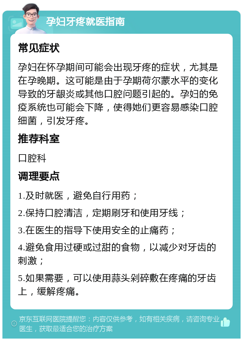 孕妇牙疼就医指南 常见症状 孕妇在怀孕期间可能会出现牙疼的症状，尤其是在孕晚期。这可能是由于孕期荷尔蒙水平的变化导致的牙龈炎或其他口腔问题引起的。孕妇的免疫系统也可能会下降，使得她们更容易感染口腔细菌，引发牙疼。 推荐科室 口腔科 调理要点 1.及时就医，避免自行用药； 2.保持口腔清洁，定期刷牙和使用牙线； 3.在医生的指导下使用安全的止痛药； 4.避免食用过硬或过甜的食物，以减少对牙齿的刺激； 5.如果需要，可以使用蒜头剁碎敷在疼痛的牙齿上，缓解疼痛。