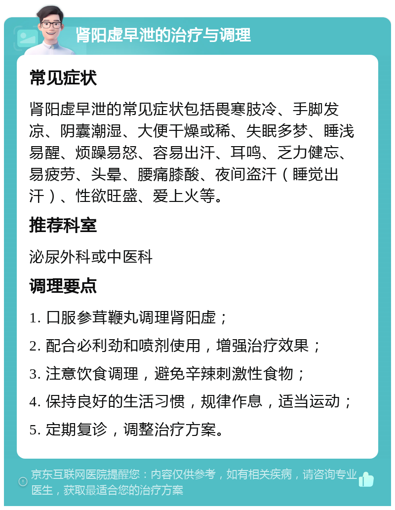 肾阳虚早泄的治疗与调理 常见症状 肾阳虚早泄的常见症状包括畏寒肢冷、手脚发凉、阴囊潮湿、大便干燥或稀、失眠多梦、睡浅易醒、烦躁易怒、容易出汗、耳鸣、乏力健忘、易疲劳、头晕、腰痛膝酸、夜间盗汗（睡觉出汗）、性欲旺盛、爱上火等。 推荐科室 泌尿外科或中医科 调理要点 1. 口服参茸鞭丸调理肾阳虚； 2. 配合必利劲和喷剂使用，增强治疗效果； 3. 注意饮食调理，避免辛辣刺激性食物； 4. 保持良好的生活习惯，规律作息，适当运动； 5. 定期复诊，调整治疗方案。