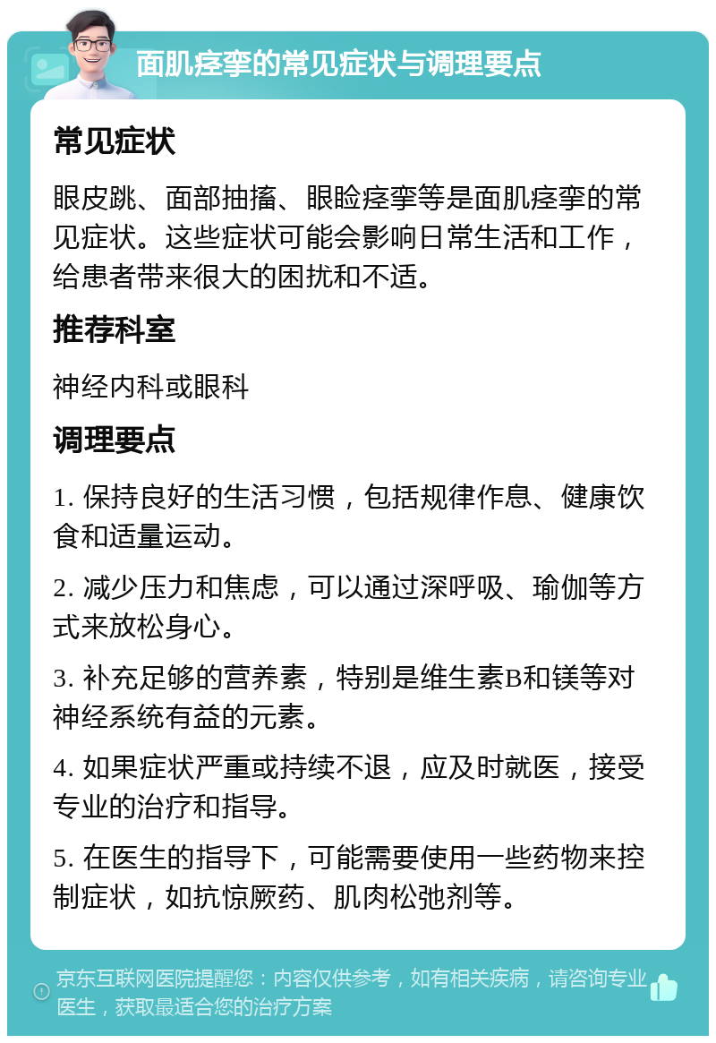 面肌痉挛的常见症状与调理要点 常见症状 眼皮跳、面部抽搐、眼睑痉挛等是面肌痉挛的常见症状。这些症状可能会影响日常生活和工作，给患者带来很大的困扰和不适。 推荐科室 神经内科或眼科 调理要点 1. 保持良好的生活习惯，包括规律作息、健康饮食和适量运动。 2. 减少压力和焦虑，可以通过深呼吸、瑜伽等方式来放松身心。 3. 补充足够的营养素，特别是维生素B和镁等对神经系统有益的元素。 4. 如果症状严重或持续不退，应及时就医，接受专业的治疗和指导。 5. 在医生的指导下，可能需要使用一些药物来控制症状，如抗惊厥药、肌肉松弛剂等。