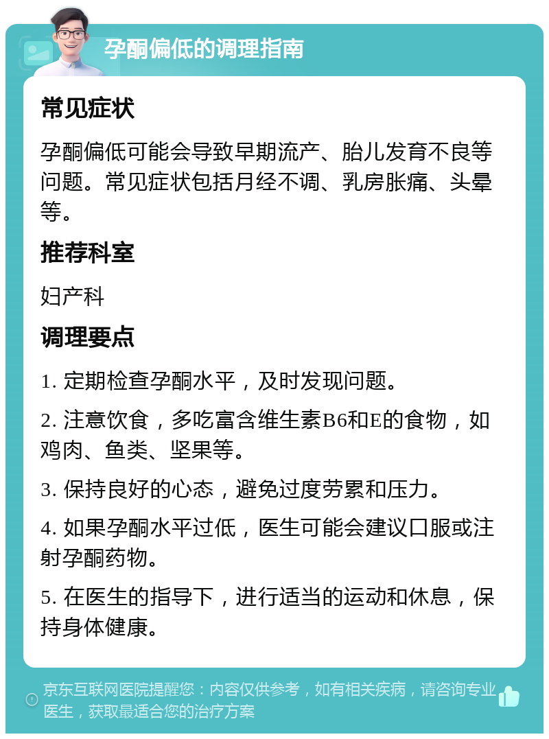 孕酮偏低的调理指南 常见症状 孕酮偏低可能会导致早期流产、胎儿发育不良等问题。常见症状包括月经不调、乳房胀痛、头晕等。 推荐科室 妇产科 调理要点 1. 定期检查孕酮水平，及时发现问题。 2. 注意饮食，多吃富含维生素B6和E的食物，如鸡肉、鱼类、坚果等。 3. 保持良好的心态，避免过度劳累和压力。 4. 如果孕酮水平过低，医生可能会建议口服或注射孕酮药物。 5. 在医生的指导下，进行适当的运动和休息，保持身体健康。