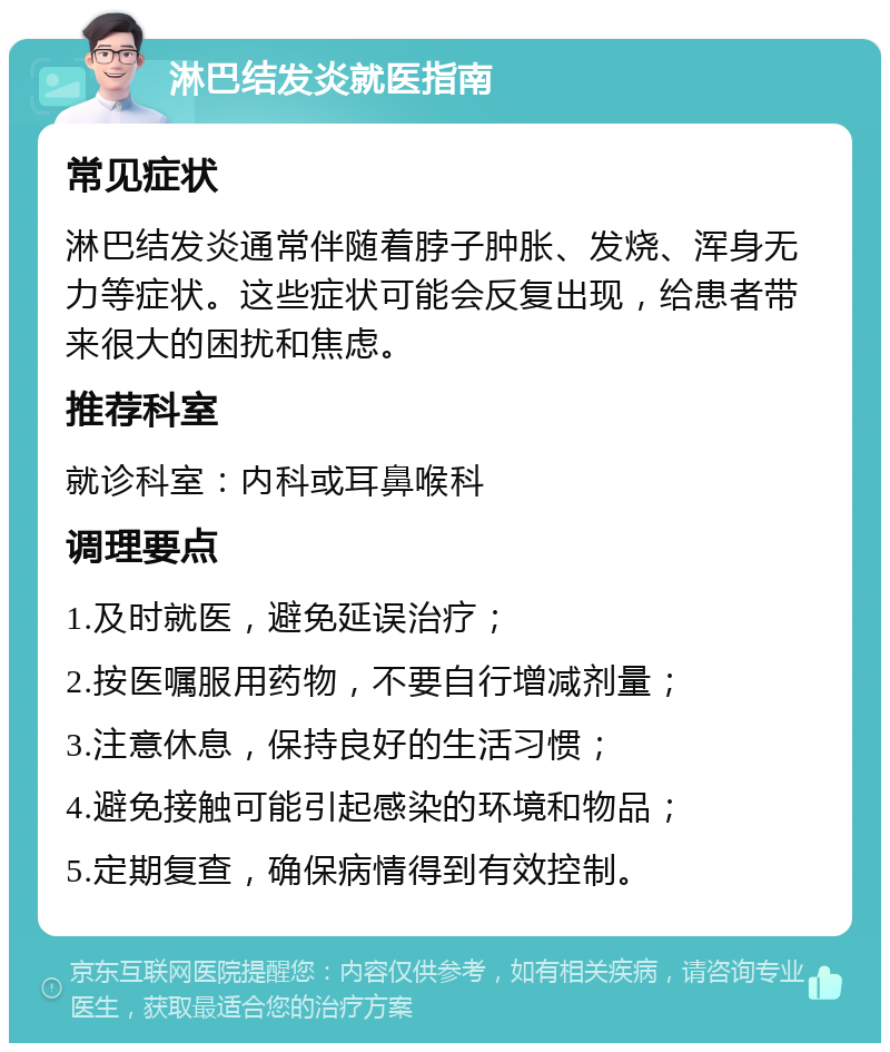 淋巴结发炎就医指南 常见症状 淋巴结发炎通常伴随着脖子肿胀、发烧、浑身无力等症状。这些症状可能会反复出现，给患者带来很大的困扰和焦虑。 推荐科室 就诊科室：内科或耳鼻喉科 调理要点 1.及时就医，避免延误治疗； 2.按医嘱服用药物，不要自行增减剂量； 3.注意休息，保持良好的生活习惯； 4.避免接触可能引起感染的环境和物品； 5.定期复查，确保病情得到有效控制。