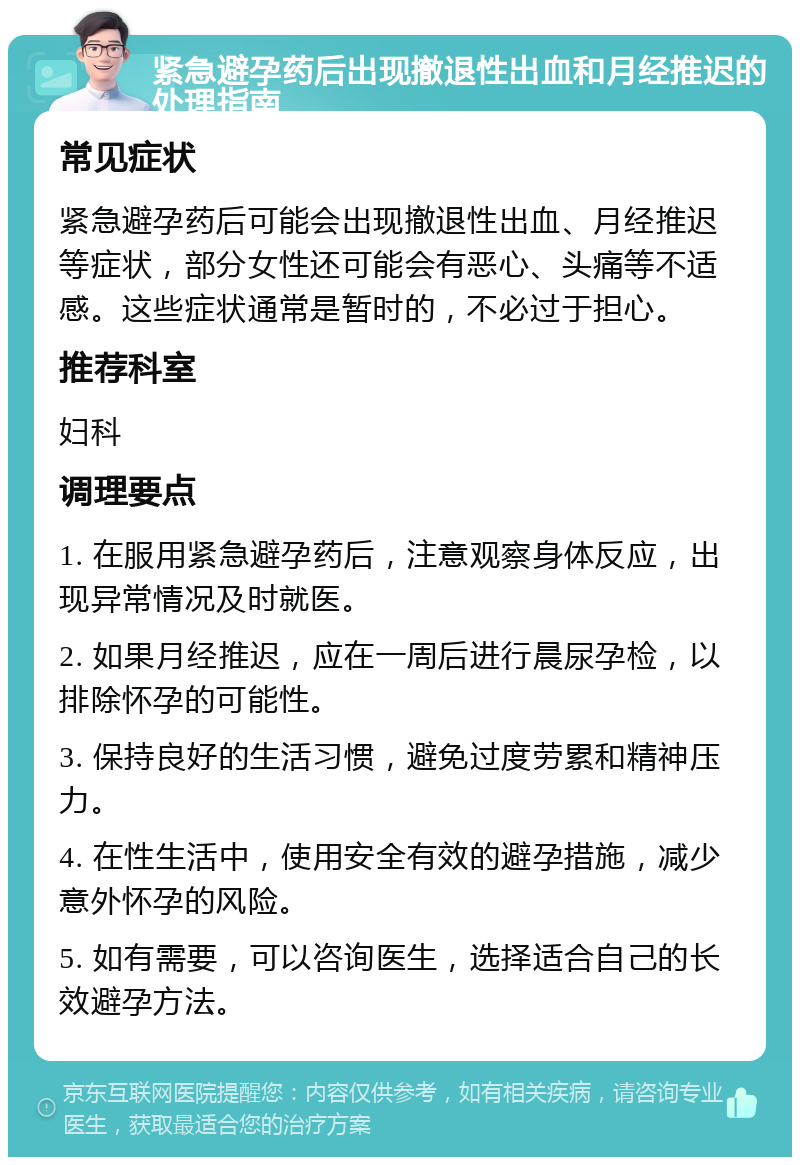 紧急避孕药后出现撤退性出血和月经推迟的处理指南 常见症状 紧急避孕药后可能会出现撤退性出血、月经推迟等症状，部分女性还可能会有恶心、头痛等不适感。这些症状通常是暂时的，不必过于担心。 推荐科室 妇科 调理要点 1. 在服用紧急避孕药后，注意观察身体反应，出现异常情况及时就医。 2. 如果月经推迟，应在一周后进行晨尿孕检，以排除怀孕的可能性。 3. 保持良好的生活习惯，避免过度劳累和精神压力。 4. 在性生活中，使用安全有效的避孕措施，减少意外怀孕的风险。 5. 如有需要，可以咨询医生，选择适合自己的长效避孕方法。