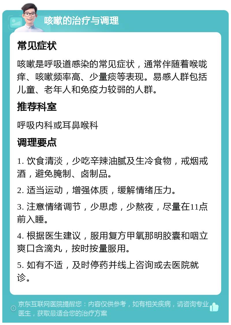 咳嗽的治疗与调理 常见症状 咳嗽是呼吸道感染的常见症状，通常伴随着喉咙痒、咳嗽频率高、少量痰等表现。易感人群包括儿童、老年人和免疫力较弱的人群。 推荐科室 呼吸内科或耳鼻喉科 调理要点 1. 饮食清淡，少吃辛辣油腻及生冷食物，戒烟戒酒，避免腌制、卤制品。 2. 适当运动，增强体质，缓解情绪压力。 3. 注意情绪调节，少思虑，少熬夜，尽量在11点前入睡。 4. 根据医生建议，服用复方甲氧那明胶囊和咽立爽口含滴丸，按时按量服用。 5. 如有不适，及时停药并线上咨询或去医院就诊。