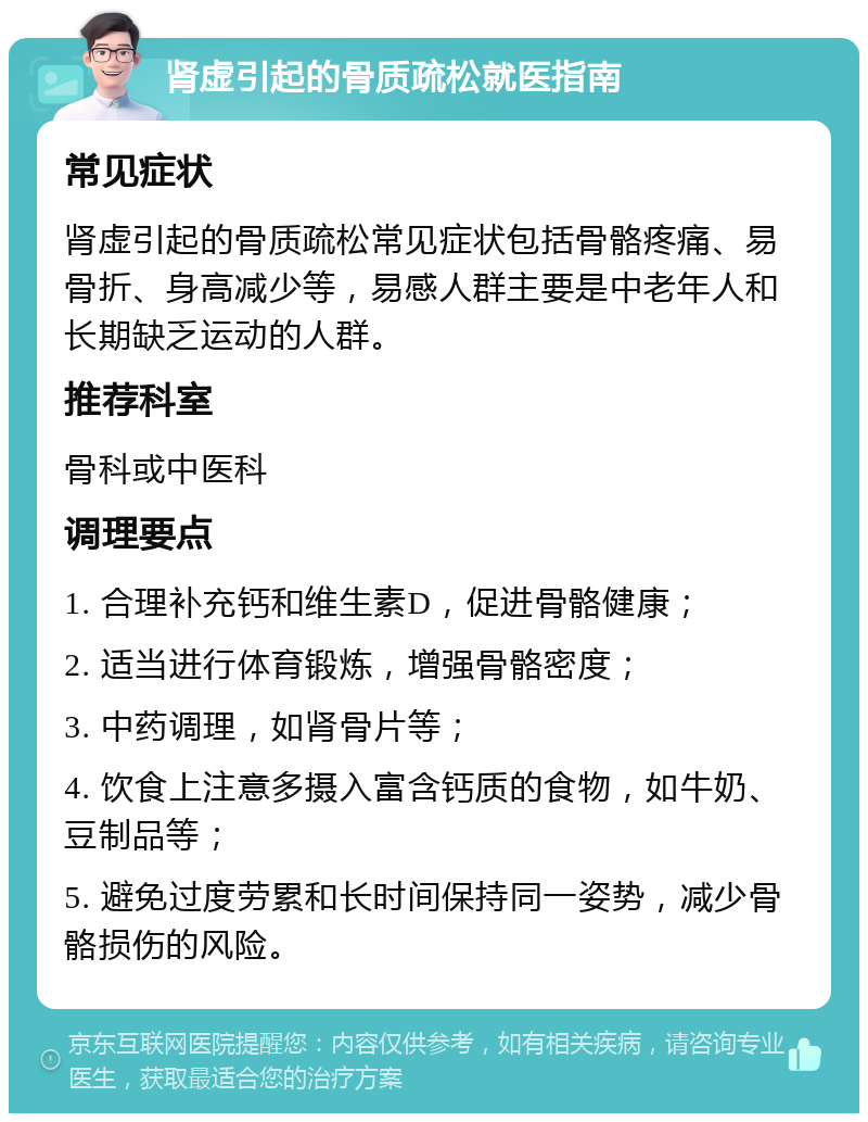 肾虚引起的骨质疏松就医指南 常见症状 肾虚引起的骨质疏松常见症状包括骨骼疼痛、易骨折、身高减少等，易感人群主要是中老年人和长期缺乏运动的人群。 推荐科室 骨科或中医科 调理要点 1. 合理补充钙和维生素D，促进骨骼健康； 2. 适当进行体育锻炼，增强骨骼密度； 3. 中药调理，如肾骨片等； 4. 饮食上注意多摄入富含钙质的食物，如牛奶、豆制品等； 5. 避免过度劳累和长时间保持同一姿势，减少骨骼损伤的风险。