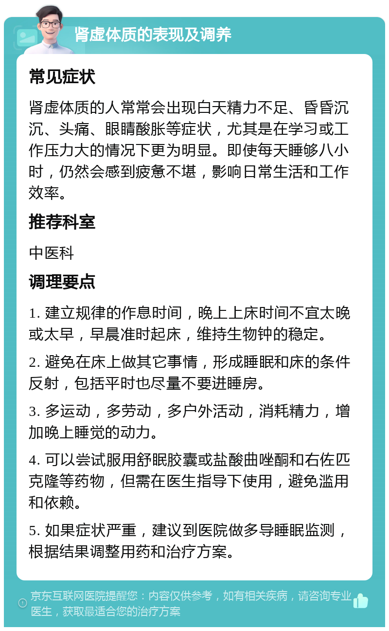 肾虚体质的表现及调养 常见症状 肾虚体质的人常常会出现白天精力不足、昏昏沉沉、头痛、眼睛酸胀等症状，尤其是在学习或工作压力大的情况下更为明显。即使每天睡够八小时，仍然会感到疲惫不堪，影响日常生活和工作效率。 推荐科室 中医科 调理要点 1. 建立规律的作息时间，晚上上床时间不宜太晚或太早，早晨准时起床，维持生物钟的稳定。 2. 避免在床上做其它事情，形成睡眠和床的条件反射，包括平时也尽量不要进睡房。 3. 多运动，多劳动，多户外活动，消耗精力，增加晚上睡觉的动力。 4. 可以尝试服用舒眠胶囊或盐酸曲唑酮和右佐匹克隆等药物，但需在医生指导下使用，避免滥用和依赖。 5. 如果症状严重，建议到医院做多导睡眠监测，根据结果调整用药和治疗方案。