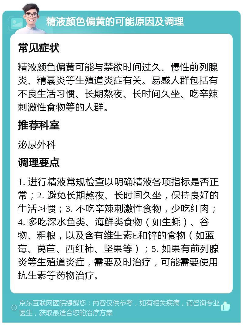 精液颜色偏黄的可能原因及调理 常见症状 精液颜色偏黄可能与禁欲时间过久、慢性前列腺炎、精囊炎等生殖道炎症有关。易感人群包括有不良生活习惯、长期熬夜、长时间久坐、吃辛辣刺激性食物等的人群。 推荐科室 泌尿外科 调理要点 1. 进行精液常规检查以明确精液各项指标是否正常；2. 避免长期熬夜、长时间久坐，保持良好的生活习惯；3. 不吃辛辣刺激性食物，少吃红肉；4. 多吃深水鱼类、海鲜类食物（如生蚝）、谷物、粗粮，以及含有维生素E和锌的食物（如蓝莓、莴苣、西红柿、坚果等）；5. 如果有前列腺炎等生殖道炎症，需要及时治疗，可能需要使用抗生素等药物治疗。