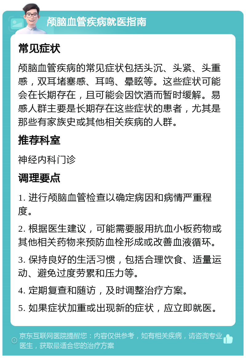 颅脑血管疾病就医指南 常见症状 颅脑血管疾病的常见症状包括头沉、头紧、头重感，双耳堵塞感、耳鸣、晕眩等。这些症状可能会在长期存在，且可能会因饮酒而暂时缓解。易感人群主要是长期存在这些症状的患者，尤其是那些有家族史或其他相关疾病的人群。 推荐科室 神经内科门诊 调理要点 1. 进行颅脑血管检查以确定病因和病情严重程度。 2. 根据医生建议，可能需要服用抗血小板药物或其他相关药物来预防血栓形成或改善血液循环。 3. 保持良好的生活习惯，包括合理饮食、适量运动、避免过度劳累和压力等。 4. 定期复查和随访，及时调整治疗方案。 5. 如果症状加重或出现新的症状，应立即就医。