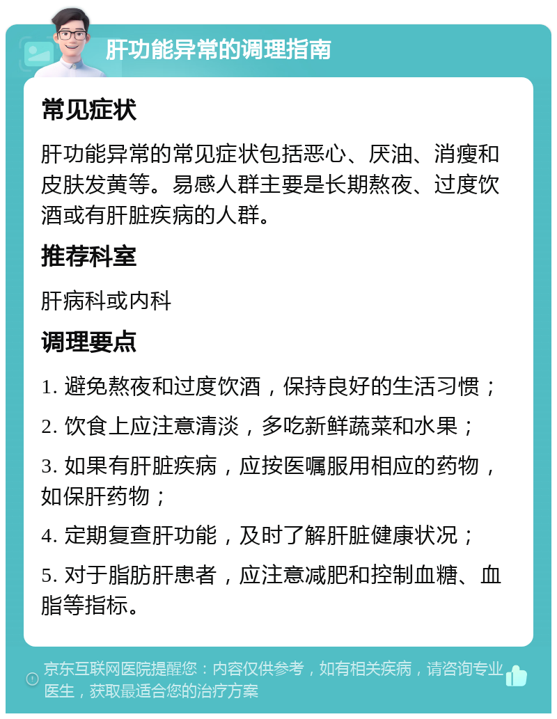 肝功能异常的调理指南 常见症状 肝功能异常的常见症状包括恶心、厌油、消瘦和皮肤发黄等。易感人群主要是长期熬夜、过度饮酒或有肝脏疾病的人群。 推荐科室 肝病科或内科 调理要点 1. 避免熬夜和过度饮酒，保持良好的生活习惯； 2. 饮食上应注意清淡，多吃新鲜蔬菜和水果； 3. 如果有肝脏疾病，应按医嘱服用相应的药物，如保肝药物； 4. 定期复查肝功能，及时了解肝脏健康状况； 5. 对于脂肪肝患者，应注意减肥和控制血糖、血脂等指标。