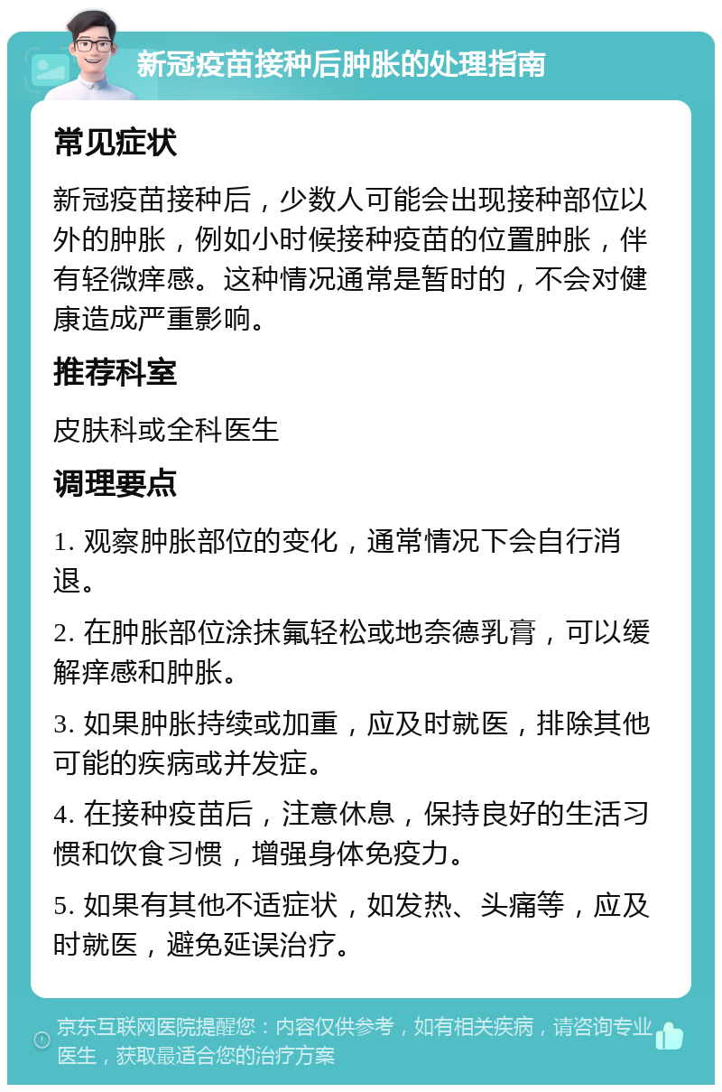 新冠疫苗接种后肿胀的处理指南 常见症状 新冠疫苗接种后，少数人可能会出现接种部位以外的肿胀，例如小时候接种疫苗的位置肿胀，伴有轻微痒感。这种情况通常是暂时的，不会对健康造成严重影响。 推荐科室 皮肤科或全科医生 调理要点 1. 观察肿胀部位的变化，通常情况下会自行消退。 2. 在肿胀部位涂抹氟轻松或地奈德乳膏，可以缓解痒感和肿胀。 3. 如果肿胀持续或加重，应及时就医，排除其他可能的疾病或并发症。 4. 在接种疫苗后，注意休息，保持良好的生活习惯和饮食习惯，增强身体免疫力。 5. 如果有其他不适症状，如发热、头痛等，应及时就医，避免延误治疗。